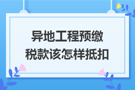 异地工程预缴税款该怎样抵扣
