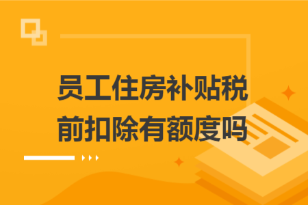 员工住房补贴税前扣除有额度吗 员工住房补贴税前扣除有额度吗