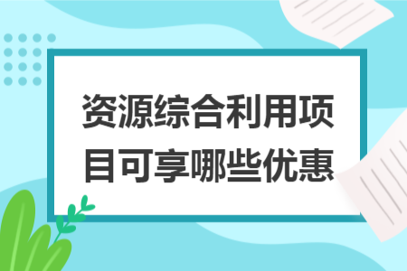 资源综合利用项目可享哪些优惠 资源综合利用项目可享哪些优惠
