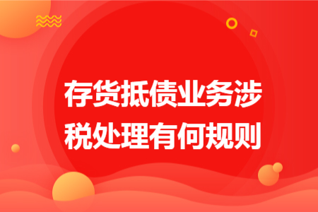 存货抵债业务涉税处理有何规则 存货抵债业务涉税处理有何规则