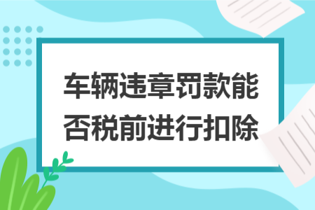 车辆违章罚款能否税前进行扣除 车辆违章罚款能否税前进行扣除