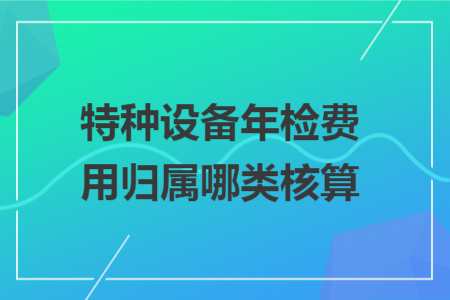 特种设备年检费用归属哪类核算 特种设备年检费用归属哪类核算