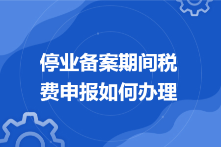 停业备案期间税费申报如何办理 停业备案期间税费申报如何办理
