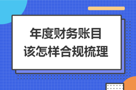 年度财务账目该怎样合规梳理 年度财务账目该怎样合规梳理