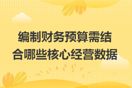 编制财务预算需结合哪些核心经营数据 编制财务预算需结合哪些核心经营数据