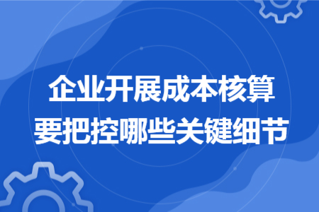 企业开展成本核算要把控哪些关键细节 企业开展成本核算要把控哪些关键细节