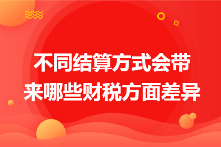 不同结算方式会带来哪些财税方面差异 不同结算方式会带来哪些财税方面差异