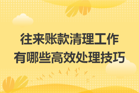 往来账款清理工作有哪些高效处理技巧 往来账款清理工作有哪些高效处理技巧