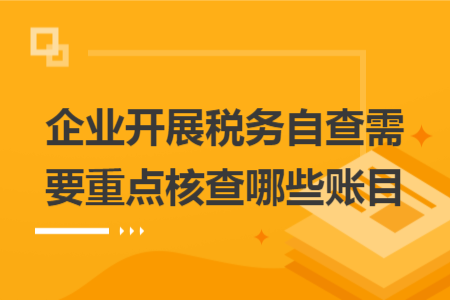 企业开展税务自查需要重点核查哪些账目 企业开展税务自查需要重点核查哪些账目