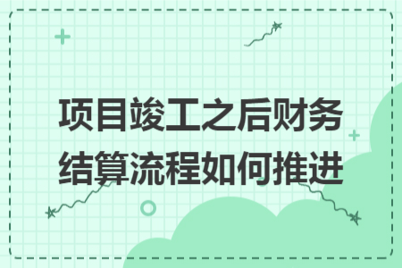 项目竣工之后财务结算流程如何推进