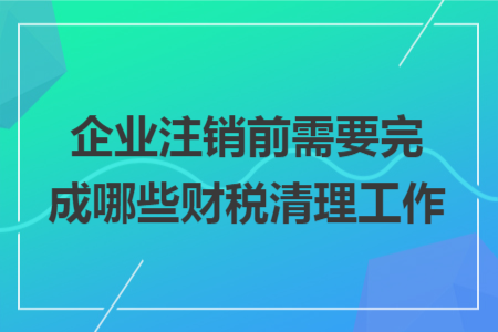 企业注销前需要完成哪些财税清理工作 企业注销前需要完成哪些财税清理工作