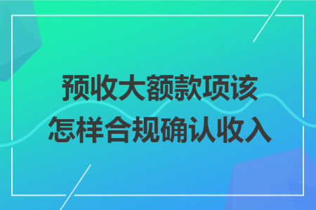 预收大额款项该怎样合规确认收入 预收大额款项该怎样合规确认收入